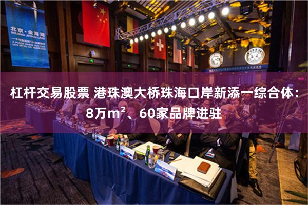 杠杆交易股票 港珠澳大桥珠海口岸新添一综合体：8万m²、60家品牌进驻