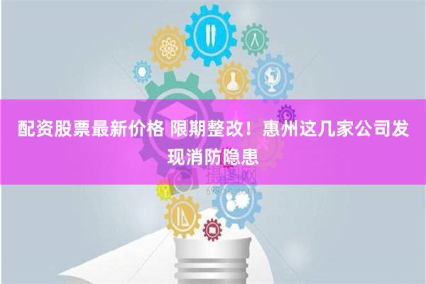 配资股票最新价格 限期整改！惠州这几家公司发现消防隐患