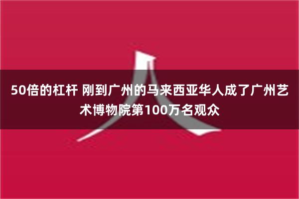 50倍的杠杆 刚到广州的马来西亚华人成了广州艺术博物院第100万名观众