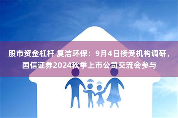 股市资金杠杆 复洁环保：9月4日接受机构调研，国信证券2024秋季上市公司交流会参与