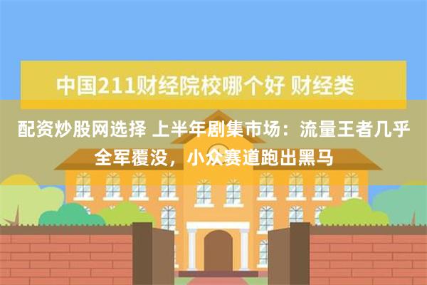 配资炒股网选择 上半年剧集市场：流量王者几乎全军覆没，小众赛道跑出黑马