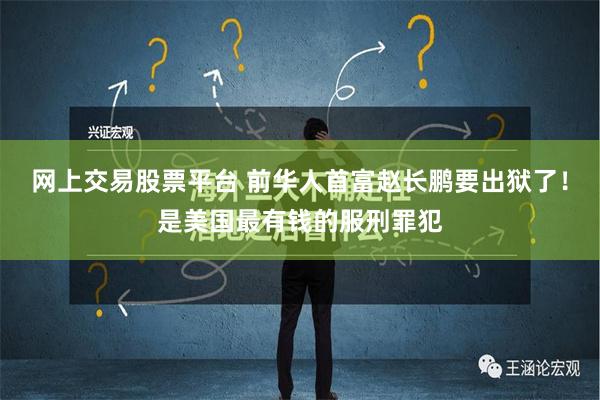 网上交易股票平台 前华人首富赵长鹏要出狱了！是美国最有钱的服刑罪犯