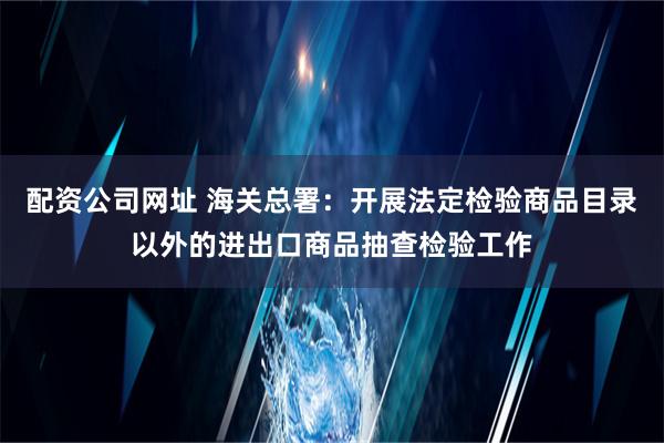 配资公司网址 海关总署：开展法定检验商品目录以外的进出口商品抽查检验工作