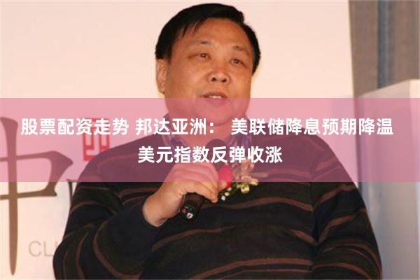 股票配资走势 邦达亚洲： 美联储降息预期降温 美元指数反弹收涨