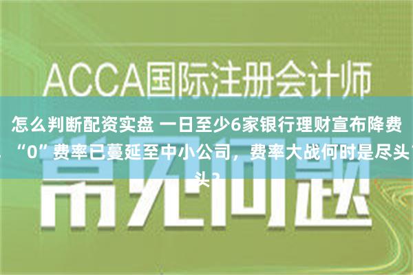 怎么判断配资实盘 一日至少6家银行理财宣布降费，“0”费率已蔓延至中小公司，费率大战何时是尽头？