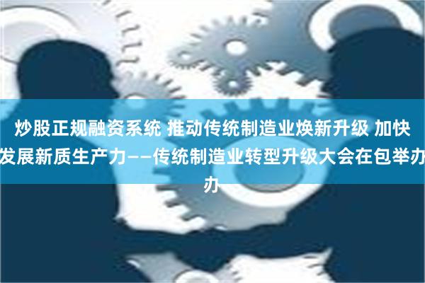 炒股正规融资系统 推动传统制造业焕新升级 加快发展新质生产力——传统制造业转型升级大会在包举办