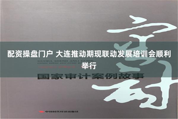 配资操盘门户 大连推动期现联动发展培训会顺利举行