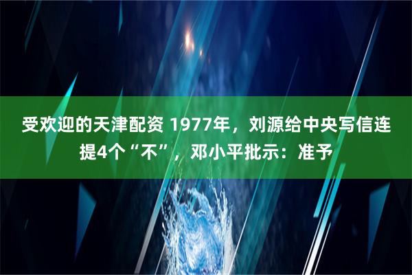 受欢迎的天津配资 1977年，刘源给中央写信连提4个“不”，邓小平批示：准予