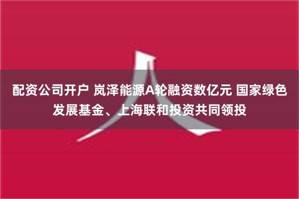 配资公司开户 岚泽能源A轮融资数亿元 国家绿色发展基金、上海联和投资共同领投