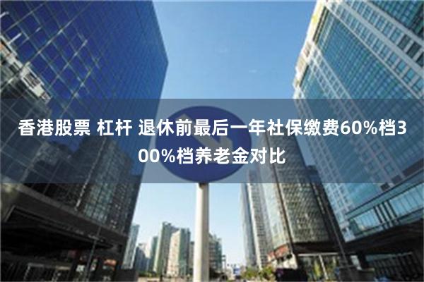 香港股票 杠杆 退休前最后一年社保缴费60%档300%档养老金对比