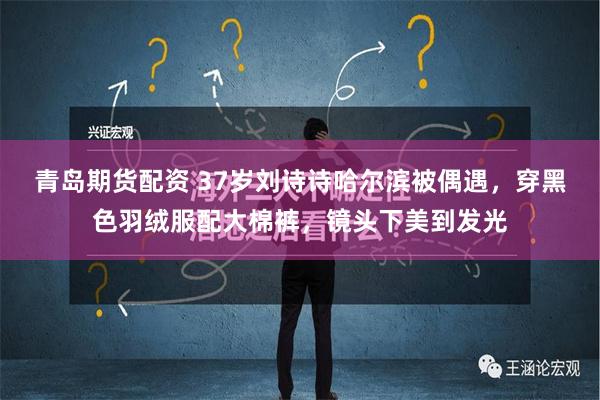 青岛期货配资 37岁刘诗诗哈尔滨被偶遇，穿黑色羽绒服配大棉裤，镜头下美到发光