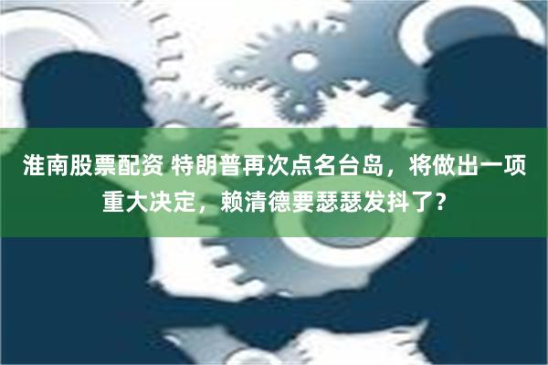 淮南股票配资 特朗普再次点名台岛，将做出一项重大决定，赖清德要瑟瑟发抖了？